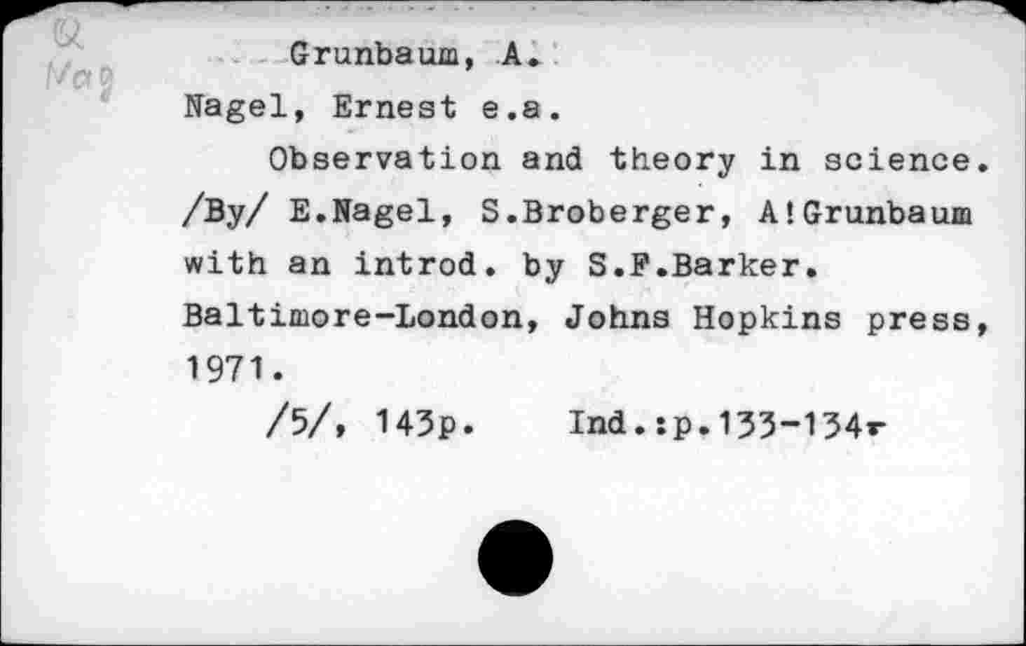 ﻿Grunbaum, A. Nagel, Ernest e.a.
Observation and theory in science. /By/ E.Nagel, S.Broberger, A!Grunbaum with an introd, by S.F.Barker. Baltimore-London, Johns Hopkins press, 1971.
/5/, 145p. Ind.:p.133-134r